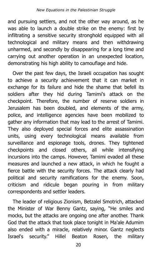 ‘New Equations in the Palestinian Struggle

and pursuing settlers, and not the other way around, as he
was able to launch a double strike on the enemy: first by
infiltrating a sensitive security stronghold equipped with all
technological and military means and then withdrawing
unharmed, and secondly by disappearing for a long time and
carrying out another operation in an unexpected location,
demonstrating his high ability to camouflage and hide.

Over the past few days, the Israeli occupation has sought
to achieve a security achievement that it can market in
exchange for its failure and hide the shame that befell its
soldiers after they hid during Tamimi's attack on the
checkpoint. Therefore, the number of reserve soldiers in
Jerusalem has been doubled, and elements of the army,
police, and intelligence agencies have been mobilized to
gather any information that may lead to the arrest of Tamimi.
They also deployed special forces and elite assassination
units, using every technological means available from
surveillance and espionage tools, drones. They tightened
checkpoints and closed others, all while intensifying
incursions into the camps. However, Tamimi evaded all these
measures and launched a new attack, in which he fought a
fierce battle with the security forces. The attack clearly had
political and security ramifications for the enemy. Soon,
criticism and ridicule began pouring in from military
correspondents and settler leaders.

The leader of religious Zionism, Betzalel Smotrich, attacked
the Minister of War Benny Gantz, saying, “He smiles and
mocks, but the attacks are ongoing one after another. Thank
God that the attack that took place tonight in Ma’ale Adumim
also ended with a miracle, relatively minor. Gantz neglects
Israel's security.” Hillel Beaton Rosen, the military

20
